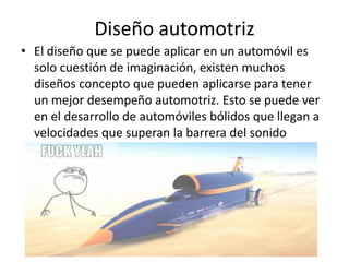 Diseño automotriz
• El diseño que se puede aplicar en un automóvil es
  solo cuestión de imaginación, existen muchos
  diseños concepto que pueden aplicarse para tener
  un mejor desempeño automotriz. Esto se puede ver
  en el desarrollo de automóviles bólidos que llegan a
  velocidades que superan la barrera del sonido
 