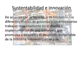 Sustentabilidad e innovación
De acuerdo con la Secretaría de Economía, los
diferentes niveles de gobierno y los empresarios
trabajan conjuntamente en el diseño e
implementación de una estrategia que
promueva y fortalezca el desarrollo sustentable
de la industria automotriz en el país.
 