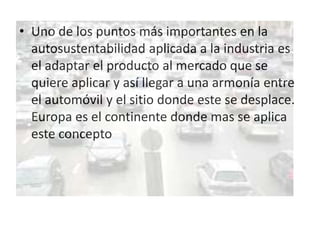 • Uno de los puntos más importantes en la
  autosustentabilidad aplicada a la industria es
  el adaptar el producto al mercado que se
  quiere aplicar y así llegar a una armonía entre
  el automóvil y el sitio donde este se desplace.
  Europa es el continente donde mas se aplica
  este concepto
 