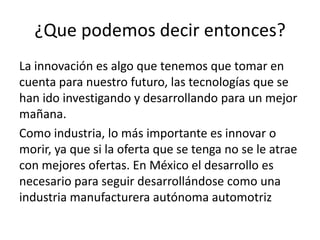 ¿Que podemos decir entonces?
La innovación es algo que tenemos que tomar en
cuenta para nuestro futuro, las tecnologías que se
han ido investigando y desarrollando para un mejor
mañana.
Como industria, lo más importante es innovar o
morir, ya que si la oferta que se tenga no se le atrae
con mejores ofertas. En México el desarrollo es
necesario para seguir desarrollándose como una
industria manufacturera autónoma automotriz
 
