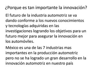 ¿Porque es tan importante la innovación?
El futuro de la industria automotriz se va
dando conforme a los nuevos conocimientos
y tecnologías adquiridas en las
investigaciones logrando los objetivos para un
futuro mejor para asegurar la innovación en
los automóviles.
México es una de las 7 industrias mas
importantes en la producción automotriz
pero no se ha logrado un gran desarrollo en la
innovación automotriz en nuestro país
 