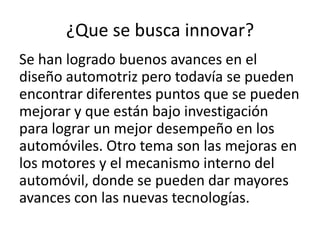 ¿Que se busca innovar?
Se han logrado buenos avances en el
diseño automotriz pero todavía se pueden
encontrar diferentes puntos que se pueden
mejorar y que están bajo investigación
para lograr un mejor desempeño en los
automóviles. Otro tema son las mejoras en
los motores y el mecanismo interno del
automóvil, donde se pueden dar mayores
avances con las nuevas tecnologías.
 