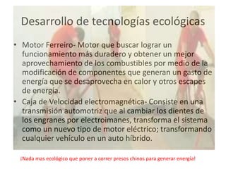 Desarrollo de tecnologías ecológicas
• Motor Ferreiro- Motor que buscar lograr un
  funcionamiento más duradero y obtener un mejor
  aprovechamiento de los combustibles por medio de la
  modificación de componentes que generan un gasto de
  energía que se desaprovecha en calor y otros escapes
  de energía.
• Caja de Velocidad electromagnética- Consiste en una
  transmisión automotriz que al cambiar los dientes de
  los engranes por electroimanes, transforma el sistema
  como un nuevo tipo de motor eléctrico; transformando
  cualquier vehículo en un auto híbrido.

 ¡Nada mas ecológico que poner a correr presos chinos para generar energía!
 