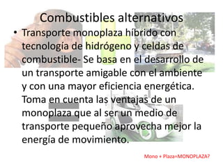 Combustibles alternativos
• Transporte monoplaza híbrido con
  tecnología de hidrógeno y celdas de
  combustible- Se basa en el desarrollo de
  un transporte amigable con el ambiente
  y con una mayor eficiencia energética.
  Toma en cuenta las ventajas de un
  monoplaza que al ser un medio de
  transporte pequeño aprovecha mejor la
  energía de movimiento.
                            Mono + Plaza=MONOPLAZA?
 