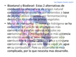 Los hippies tenían razón!

• Bioetanol y Biodiesel- Estas 2 alternativas de
  combustibles alternativos de origen natural
  completamente renovable son obtenidos a base
  de alcohol etílico obtenido por fermentación y
  destilación de materias primas vegetales
• Motor de Hidrogeno- El motor de hidrógeno se ha
  convertido en una de las alternativas más
  comentadas para los nuevos vehículos no
  contaminantes. El hidrógeno posee más potencia
  en relación energía/ peso que cualquier otro
  combustible, y además produce poca o ninguna
  contaminación, ya que sólo libera vapor de agua
  en su combustión. Pero su desarrollo es muy
  complicado, por lo que necesita mas desarrollo.
 