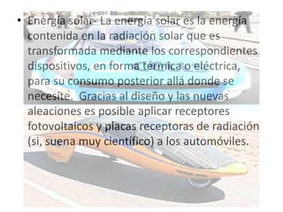 • Energía solar- La energía solar es la energía
  contenida en la radiación solar que es
  transformada mediante los correspondientes
  dispositivos, en forma térmica o eléctrica,
  para su consumo posterior allá donde se
  necesite. Gracias al diseño y las nuevas
  aleaciones es posible aplicar receptores
  fotovoltaicos y placas receptoras de radiación
  (si, suena muy científico) a los automóviles.
 