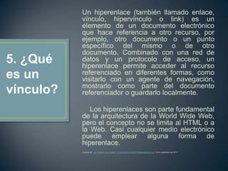 Un hiperenlace (también llamado enlace,
           vínculo, hipervínculo o link) es un
           elemento de un documento electrónico
           que hace referencia a otro recurso, por
           ejemplo, otro documento o un punto
           específico del mismo o de otro
           documento. Combinado con una red de
5. ¿Qué    datos y un protocolo de acceso, un
           hiperenlace permite acceder al recurso
es un      referenciado en diferentes formas, como
           visitarlo con un agente de navegación,
           mostrarlo como parte del documento
vínculo?   referenciador o guardarlo localmente.

              Los hiperenlaces son parte fundamental
           de la arquitectura de la World Wide Web,
           pero el concepto no se limita al HTML o a
           la Web. Casi cualquier medio electrónico
           puede emplear alguna forma de
           hiperenlace.
           Tomado de: www.medellin.edu.co/sites/.../presentacion%20de%20internetomaira.ppt 19 de septiembre de 2011
 