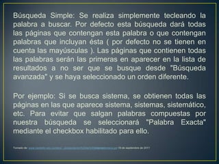 Búsqueda Simple: Se realiza simplemente tecleando la
palabra a buscar. Por defecto esta búsqueda dará todas
las páginas que contengan esta palabra o que contengan
palabras que incluyan ésta ( por defecto no se tienen en
cuenta las mayúsculas ). Las páginas que contienen todas
las palabras serán las primeras en aparecer en la lista de
resultados a no ser que se busque desde "Búsqueda
avanzada" y se haya seleccionado un orden diferente.

Por ejemplo: Si se busca sistema, se obtienen todas las
páginas en las que aparece sistema, sistemas, sistemático,
etc. Para evitar que salgan palabras compuestas por
nuestra búsqueda se seleccionará "Palabra Exacta"
mediante el checkbox habilitado para ello.

Tomado de: www.medellin.edu.co/sites/.../presentacion%20de%20internetomaira.ppt 19 de septiembre de 2011
 