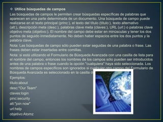  Utilice búsquedas de campos
Las búsquedas de campos le permiten crear búsquedas específicas de palabras que
aparecen en una parte determinada de un documento. Una búsqueda de campo puede
realizarse en el texto principal (princ:), el texto del título (título:), texto alternativo
(alt:), descripción meta (desc:), palabras clave meta (claves:), URL (url:) o palabras clave
objetivo meta (objetivo:). El nombre del campo debe estar en minúsculas y tener los dos
puntos de seguido inmediatamente. No deben haber espacios entre los dos puntos y la
palabra clave.
Nota: Las búsquedas de campo sólo pueden estar seguidas de una palabra o frase. Las
frases deben estar insertadas entre comillas.
Nota: si está utilizando el Formulario de Búsqueda Avanzada con una casilla de lista para
el nombre del campo, entonces los nombres de los campos sólo pueden ser introducidos
antes de una palabra o frase cuando la opción "cualquiera" haya sido seleccionada. Los
nombres de campos específicos son ignorados si cualquier otro campo del Formulario de
Búsqueda Avanzada es seleccionado en la casilla de lista.
Ejemplos:
título:about
desc:"Our Team"
claves:login
pinc:security
alt:"join now"
url:help
objetivo:Atomz
 
