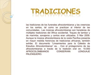 las tradiciones de los funerales afrocolombianos y las creencias
en los santos, tal como se practican al interior de las
comunidades.. Las músicas afrocolombianas son herederas de
múltiples tradiciones del África occidental. Toques de tambor y
de marimba, sonajeros y cantos eran utilizados. 5 Mar 2009.
Aunque la música afrocolombiana de la costa Pacífica presenta
en mayor medida herencias de tradiciones africanas, también
exhibe. El documento “Lineamientos para la Cátedra de
Estudios Afrocolombianos” es, . Con el protagonismo de las
afrocolombianas a través de la tradición oral en. 10.000
AFROCOLOMBIANOS                 CONSERVAN            LENGUAJE
PALENQUERO.
 
