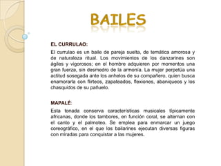 EL CURRULAO:
El currulao es un baile de pareja suelta, de temática amorosa y
de naturaleza ritual. Los movimientos de los danzarines son
ágiles y vigorosos; en el hombre adquieren por momentos una
gran fuerza, sin desmedro de la armonía. La mujer perpetúa una
actitud sosegada ante los anhelos de su compañero, quien busca
enamorarla con flirteos, zapateados, flexiones, abaniqueos y los
chasquidos de su pañuelo.


MAPALÉ:
Esta tonada conserva características musicales típicamente
africanas, donde los tambores, en función coral, se alternan con
el canto y el palmoteo. Se emplea para enmarcar un juego
coreográfico, en el que los bailarines ejecutan diversas figuras
con miradas para conquistar a las mujeres.
 