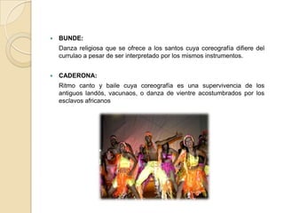    BUNDE:
    Danza religiosa que se ofrece a los santos cuya coreografía difiere del
    currulao a pesar de ser interpretado por los mismos instrumentos.


   CADERONA:
    Ritmo canto y baile cuya coreografía es una supervivencia de los
    antiguos landós, vacunaos, o danza de vientre acostumbrados por los
    esclavos africanos
 
