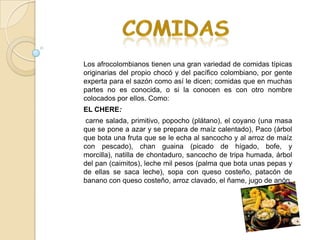 Los afrocolombianos tienen una gran variedad de comidas típicas
originarias del propio chocó y del pacífico colombiano, por gente
experta para el sazón como así le dicen; comidas que en muchas
partes no es conocida, o si la conocen es con otro nombre
colocados por ellos. Como:
EL CHERE:
 carne salada, primitivo, popocho (plátano), el coyano (una masa
que se pone a azar y se prepara de maíz calentado), Paco (árbol
que bota una fruta que se le echa al sancocho y al arroz de maíz
con pescado), chan guaina (picado de hígado, bofe, y
morcilla), natilla de chontaduro, sancocho de tripa humada, árbol
del pan (caimitos), leche mil pesos (palma que bota unas pepas y
de ellas se saca leche), sopa con queso costeño, patacón de
banano con queso costeño, arroz clavado, el ñame, jugo de anón.
 