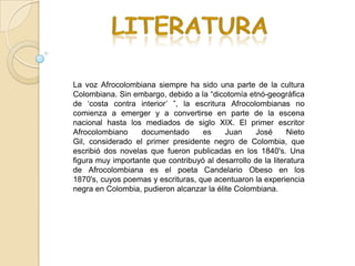 La voz Afrocolombiana siempre ha sido una parte de la cultura
Colombiana. Sin embargo, debido a la “dicotomía etnó-geográfica
de „costa contra interior‟ ”, la escritura Afrocolombianas no
comienza a emerger y a convertirse en parte de la escena
nacional hasta los mediados de siglo XIX. El primer escritor
Afrocolombiano     documentado      es     Juan    José       Nieto
Gil, considerado el primer presidente negro de Colombia, que
escribió dos novelas que fueron publicadas en los 1840's. Una
figura muy importante que contribuyó al desarrollo de la literatura
de Afrocolombiana es el poeta Candelario Obeso en los
1870's, cuyos poemas y escrituras, que acentuaron la experiencia
negra en Colombia, pudieron alcanzar la élite Colombiana.
 