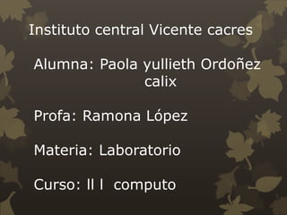 Instituto central Vicente cacres
Alumna: Paola yullieth Ordoñez
calix
Profa: Ramona López
Materia: Laboratorio
Curso: ll l computo
 