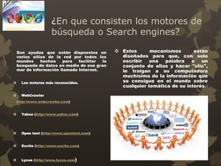 ¿En que consisten los motores de
búsqueda o Search engines?
Son ayudas que están dispuestas en
varios sitios de la red por todos los
mundos hechos para facilitar la
búsqueda de datos en medio de ese gran
mar de información llamado Internet.
 Los motores más reconocidos.
 WebCrawler
http://www.webcrawler.com)
 Yahoo (http://www.yahoo.com)
 Open text (http://www.opentext.com)
 Excite (http://www.excite.com)
 Lycos (http://www.lycos.com)
 Estos mecanismos están
diseñados para que, con solo
escribir una palabra o un
conjunto de ellas y hacer "clic",
le traigan a su computadora
muchísima de la información que
se consigue en el mundo sobre
cualquier temática de su interés.
 