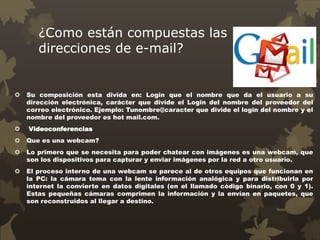 ¿Como están compuestas las
direcciones de e-mail?
 Su composición esta divida en: Login que el nombre que da el usuario a su
dirección electrónica, carácter que divide el Login del nombre del proveedor del
correo electrónico. Ejemplo: Tunombre@caracter que divide el login del nombre y el
nombre del proveedor es hot mail.com.
 Videoconferencias
 Que es una webcam?
 Lo primero que se necesita para poder chatear con imágenes es una webcam, que
son los dispositivos para capturar y enviar imágenes por la red a otro usuario.
 El proceso interno de una webcam se parece al de otros equipos que funcionan en
la PC: la cámara toma con la lente información analógica y para distribuirla por
internet la convierte en datos digitales (en el llamado código binario, con 0 y 1).
Estas pequeñas cámaras comprimen la información y la envían en paquetes, que
son reconstruidos al llegar a destino.
 