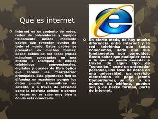 Que es internet
 Internet es un conjunto de redes,
redes de ordenadores y equipos
físicamente unidos mediante
cables que conectan puntos de
todo el mundo. Estos cables se
presentan en muchas formas:
desde cables de red local (varias
máquinas conectadas en una
oficina o champús) a cables
telefónicos convencionales,
digitales y canales de fibra óptica
que forman las "carreteras"
principales. Esta gigantesca Red se
difumina en ocasiones porque los
datos pueden transmitirse vía
satélite, o a través de servicios
como la telefonía celular, o porque
a veces no se sabe muy bien a
dónde está conectada.
 En cierto modo, no hay mucha
diferencia entre Internet y la
red telefónica que todos
conocemos, dado que sus
fundamentos son parecidos.
Basta saber que cualquier cosa
a la que se pueda acceder a
través de algún tipo de
"conexión," como un ordenador
personal, una base de datos en
una universidad, un servicio
electrónico de pago (como
CompuServe), un fax o un
número de teléfono, pueden
ser, y de hecho forman, parte
de Internet.
 