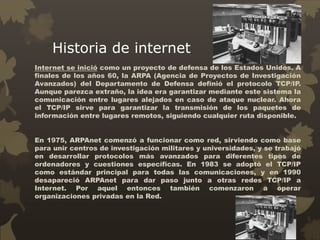 Historia de internet
Internet se inició como un proyecto de defensa de los Estados Unidos. A
finales de los años 60, la ARPA (Agencia de Proyectos de Investigación
Avanzados) del Departamento de Defensa definió el protocolo TCP/IP.
Aunque parezca extraño, la idea era garantizar mediante este sistema la
comunicación entre lugares alejados en caso de ataque nuclear. Ahora
el TCP/IP sirve para garantizar la transmisión de los paquetes de
información entre lugares remotos, siguiendo cualquier ruta disponible.
En 1975, ARPAnet comenzó a funcionar como red, sirviendo como base
para unir centros de investigación militares y universidades, y se trabajó
en desarrollar protocolos más avanzados para diferentes tipos de
ordenadores y cuestiones específicas. En 1983 se adoptó el TCP/IP
como estándar principal para todas las comunicaciones, y en 1990
desapareció ARPAnet para dar paso junto a otras redes TCP/IP a
Internet. Por aquel entonces también comenzaron a operar
organizaciones privadas en la Red.
 