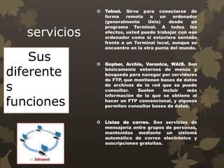 servicios
 Telnet. Sirve para conectarse de
forma remota a un ordenador
(generalmente Unix) desde un
programa Terminal. A todos los
efectos, usted puede trabajar con ese
ordenador como si estuviera sentado
frente a un Terminal local, aunque se
encuentre en la otra punta del mundo.
 Gopher, Archie, Veronica, WAIS. Son
básicamente entornos de menús y
búsqueda para navegar por servidores
de FTP, que mantienen bases de datos
de archivos de la red que se puede
consultar. Suelen incluir más
información de la que se obtiene al
hacer un FTP convencional, y algunos
permiten consultar bases de datos.
 Listas de correo. Son servicios de
mensajería entre grupos de personas,
mantenidas mediante un sistema
automático de correo electrónico y
suscripciones gratuitas.
Sus
diferente
s
funciones
 