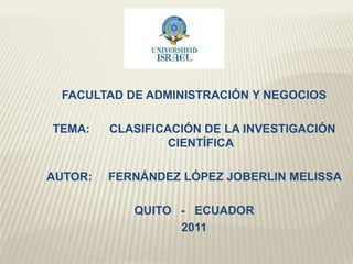 FACULTAD DE ADMINISTRACIÓN Y NEGOCIOS TEMA:      CLASIFICACIÓN DE LA INVESTIGACIÓN CIENTÍFICA AUTOR:     FERNÁNDEZ LÓPEZ JOBERLIN MELISSA QUITO   -   ECUADOR 2011 