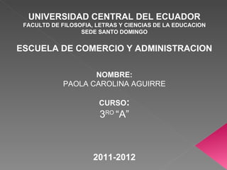 UNIVERSIDAD CENTRAL DEL ECUADOR FACULTD DE FILOSOFIA, LETRAS Y CIENCIAS DE LA EDUCACION SEDE SANTO DOMINGO ESCUELA DE COMERCIO Y ADMINISTRACION NOMBRE: PAOLA CAROLINA AGUIRRE CURSO : 3 RO  “A” 2011-2012 
