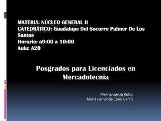 MATERIA: NÚCLEO GENERAL II
CATEDRÁTICO: Guadalupe Del Socorro Palmer De Los
Santos
Horario: a9:00 a 10:00
Aula: A20


      Posgrados para Licenciados en
             Mercadotecnia

                                  Melina García Rubio
                          María Fernanda Cano García
 