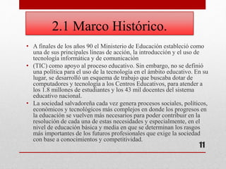 2.1 Marco Histórico.
• A finales de los años 90 el Ministerio de Educación estableció como
una de sus principales líneas de acción, la introducción y el uso de
tecnología informática y de comunicación
• (TIC) como apoyo al proceso educativo. Sin embargo, no se definió
una política para el uso de la tecnología en el ámbito educativo. En su
lugar, se desarrolló un esquema de trabajo que buscaba dotar de
computadores y tecnología a los Centros Educativos, para atender a
los 1.8 millones de estudiantes y los 43 mil docentes del sistema
educativo nacional.
• La sociedad salvadoreña cada vez genera procesos sociales, políticos,
económicos y tecnológicos más complejos en donde los progresos en
la educación se vuelven más necesarios para poder contribuir en la
resolución de cada una de estas necesidades y especialmente, en el
nivel de educación básica y media en que se determinan los rasgos
más importantes de los futuros profesionales que exige la sociedad
con base a conocimientos y competitividad.
11
 