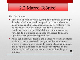 2.2 Marco Teórico.
Uso Del Internet
• El uso del internet hoy en día, permite romper ese estereotipo
del saber. Cualquier estudiante puede acceder y rebasar de
manera incalculable los conocimientos de su profesor y, por
extensión, del resto del mundo. Así de esta forma los
estudiantes tienen la posibilidad de encontrar una enorme
variedad de información que puede enriquecer de manera
significativa su proceso de aprendizaje.
• Antes del Internet, el docente era la única referencia que tenía
el alumno para el acceso al saber y todos los recursos del
proceso enseñanza-aprendizaje. El acceso al conocimiento de
una disciplina científica era la búsqueda de textos en una
biblioteca, lo cual representaba una tarea tediosa, larga y
limitada. 12
 