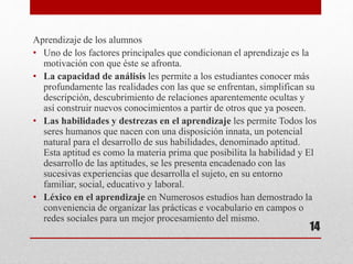 Aprendizaje de los alumnos
• Uno de los factores principales que condicionan el aprendizaje es la
motivación con que éste se afronta.
• La capacidad de análisis les permite a los estudiantes conocer más
profundamente las realidades con las que se enfrentan, simplifican su
descripción, descubrimiento de relaciones aparentemente ocultas y
así construir nuevos conocimientos a partir de otros que ya poseen.
• Las habilidades y destrezas en el aprendizaje les permite Todos los
seres humanos que nacen con una disposición innata, un potencial
natural para el desarrollo de sus habilidades, denominado aptitud.
Esta aptitud es como la materia prima que posibilita la habilidad y El
desarrollo de las aptitudes, se les presenta encadenado con las
sucesivas experiencias que desarrolla el sujeto, en su entorno
familiar, social, educativo y laboral.
• Léxico en el aprendizaje en Numerosos estudios han demostrado la
conveniencia de organizar las prácticas e vocabulario en campos o
redes sociales para un mejor procesamiento del mismo.
14
 