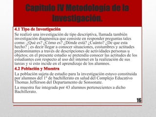 Capitulo IV Metodología de la
Investigación.
Se realizó una investigación de tipo descriptiva, llamada también
investigación diagnostica que consiste en responder preguntas tales
como: ¿Qué es? ¿Cómo es? ¿Dónde está? ¿Cuánto? ¿De que esta
hecho? ; es decir llegar a conocer situaciones, costumbres y actitudes
predominantes a través de descripciones de actividades personas u
objetos; en el presente estudio se pretendía conocer las actitudes de los
estudiantes con respecto al uso del internet en la realización de sus
tareas y si esto incide en el aprendizaje de los alumnos.
La población sujeta de estudio para la investigación estuvo constituida
por alumnos del 1º de bachillerato en salud del Complejo Educativo
Thomas Jefferson del Departamento de Sonsonate.
La muestra fue integrada por 43 alumnos pertenecientes a dicho
Bachillerato.
16
 