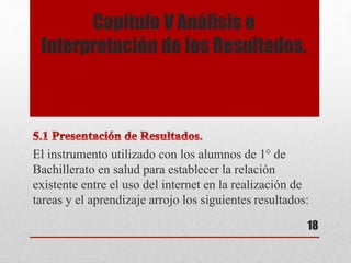 Capítulo V Análisis e
Interpretación de los Resultados.
El instrumento utilizado con los alumnos de 1° de
Bachillerato en salud para establecer la relación
existente entre el uso del internet en la realización de
tareas y el aprendizaje arrojo los siguientes resultados:
18
 