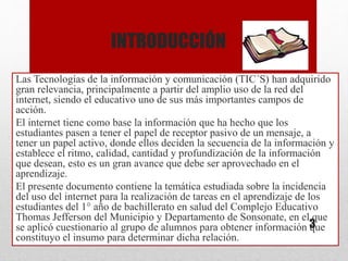 INTRODUCCIÓN
Las Tecnologías de la información y comunicación (TIC´S) han adquirido
gran relevancia, principalmente a partir del amplio uso de la red del
internet, siendo el educativo uno de sus más importantes campos de
acción.
El internet tiene como base la información que ha hecho que los
estudiantes pasen a tener el papel de receptor pasivo de un mensaje, a
tener un papel activo, donde ellos deciden la secuencia de la información y
establece el ritmo, calidad, cantidad y profundización de la información
que desean, esto es un gran avance que debe ser aprovechado en el
aprendizaje.
El presente documento contiene la temática estudiada sobre la incidencia
del uso del internet para la realización de tareas en el aprendizaje de los
estudiantes del 1° año de bachillerato en salud del Complejo Educativo
Thomas Jefferson del Municipio y Departamento de Sonsonate, en el que
se aplicó cuestionario al grupo de alumnos para obtener información que
constituyo el insumo para determinar dicha relación.
3
 