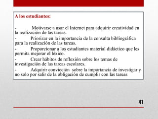 A los estudiantes:
- Motivarse a usar el Internet para adquirir creatividad en
la realización de las tareas.
- Priorizar en la importancia de la consulta bibliográfica
para la realización de las tareas.
- Proporcionar a los estudiantes material didáctico que les
permita mejorar el léxico.
- Crear hábitos de reflexión sobre los temas de
investigación de las tareas escolares.
- Adquirir convicción sobre la importancia de investigar y
no solo por salir de la obligación de cumplir con las tareas
41
 