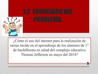 1.2 ENUNCIADO DEL
PROBLEMA.
¿Cómo el uso del internet para la realización de
tareas incide en el aprendizaje de los alumnos de 1°
de bachillerato en salud del complejo educativo
Thomas Jefferson en mayo del 2014?
5
 
