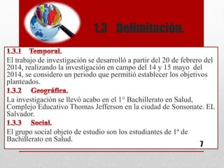 1.3 Delimitación.
El trabajo de investigación se desarrolló a partir del 20 de febrero del
2014, realizando la investigación en campo del 14 y 15 mayo del
2014, se considero un periodo que permitió establecer los objetivos
planteados.
La investigación se llevó acabo en el 1° Bachillerato en Salud,
Complejo Educativo Thomas Jefferson en la ciudad de Sonsonate. EL
Salvador.
El grupo social objeto de estudio son los estudiantes de 1ª de
Bachillerato en Salud.
7
 