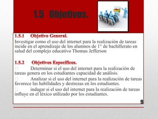 1.5 Objetivos.
Investigar como el uso del internet para la realización de tareas
incide en el aprendizaje de los alumnos de 1° de bachillerato en
salud del complejo educativo Thomas Jefferson
Determinar si el uso del internet para la realización de
tareas genera en los estudiantes capacidad de análisis.
Analizar si el uso del internet para la realización de tareas
favorece las habilidades y destrezas en los estudiantes.
indagar si el uso del internet para la realización de tareas
influye en el léxico utilizado por los estudiantes.
9
 