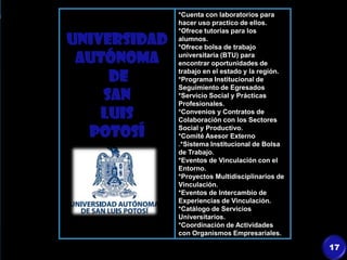 UNIVERSIDAD
AUTÓNOMA
DE
SAN
LUIS
POTOSÍ
*Cuenta con laboratorios para
hacer uso practico de ellos.
*Ofrece tutorías para los
alumnos.
*Ofrece bolsa de trabajo
universitaria (BTU) para
encontrar oportunidades de
trabajo en el estado y la región.
*Programa Institucional de
Seguimiento de Egresados
*Servicio Social y Prácticas
Profesionales.
*Convenios y Contratos de
Colaboración con los Sectores
Social y Productivo.
*Comité Asesor Externo
.*Sistema Institucional de Bolsa
de Trabajo.
*Eventos de Vinculación con el
Entorno.
*Proyectos Multidisciplinarios de
Vinculación.
*Eventos de Intercambio de
Experiencias de Vinculación.
*Catálogo de Servicios
Universitarios.
*Coordinación de Actividades
con Organismos Empresariales.
17
 