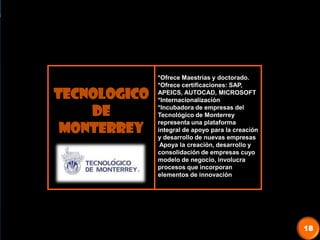 TECNOLOGICO
DE
MONTERREY
*Ofrece Maestrías y doctorado.
*Ofrece certificaciones: SAP,
APEICS, AUTOCAD, MICROSOFT
*Internacionalización
*Incubadora de empresas del
Tecnológico de Monterrey
representa una plataforma
integral de apoyo para la creación
y desarrollo de nuevas empresas
Apoya la creación, desarrollo y
consolidación de empresas cuyo
modelo de negocio, involucra
procesos que incorporan
elementos de innovación
18
 