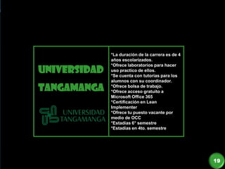 UNIVERSIDAD
TANGAMANGA
*La duración de la carrera es de 4
años escolarizados.
*Ofrece laboratorios para hacer
uso practico de ellos.
*Se cuenta con tutorías para los
alumnos con su coordinador.
*Ofrece bolsa de trabajo.
*Ofrece acceso gratuito a
Microsoft Office 365
*Certificación en Lean
Implementer
*Ofrece tu puesto vacante por
medio de OCC
*Estadías 6° semestre
*Estadías en 4to. semestre
19
 