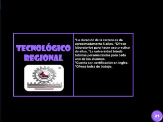 TECNOLÓGICO
REGIONAL
*La duración de la carrera es de
aproximadamente 5 años. *Ofrece
laboratorios para hacer uso practico
de ellos. *La universidad brinda
tutorías personalizadas para cada
uno de los alumnos.
*Cuenta con certificación en inglés.
*Ofrece bolsa de trabajo.
21
 