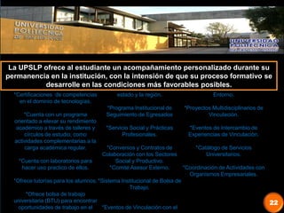 22
La UPSLP ofrece al estudiante un acompañamiento personalizado durante su
permanencia en la institución, con la intensión de que su proceso formativo se
desarrolle en las condiciones más favorables posibles.
*Certificaciones de competencias
en el dominio de tecnologías.
*Cuenta con un programa
orientado a elevar su rendimiento
académico a través de talleres y
círculos de estudio, como
actividades complementarias a la
carga académica regular.
*Cuenta con laboratorios para
hacer uso practico de ellos.
*Ofrece tutorías para los alumnos.
*Ofrece bolsa de trabajo
universitaria (BTU) para encontrar
oportunidades de trabajo en el
estado y la región.
*Programa Institucional de
Seguimiento de Egresados
*Servicio Social y Prácticas
Profesionales.
*Convenios y Contratos de
Colaboración con los Sectores
Social y Productivo.
*Comité Asesor Externo.
*Sistema Institucional de Bolsa de
Trabajo.
*Eventos de Vinculación con el
Entorno.
*Proyectos Multidisciplinarios de
Vinculación.
*Eventos de Intercambio de
Experiencias de Vinculación.
*Catálogo de Servicios
Universitarios.
*Coordinación de Actividades con
Organismos Empresariales.
 