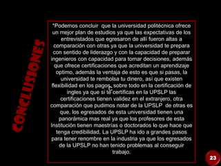 C
*Podemos concluir que la universidad politécnica ofrece
un mejor plan de estudios ya que las expectativas de los
entrevistados que egresaron de allí fueron altas a
comparación con otras ya que la universidad te prepara
con sentido de liderazgo y con la capacidad de preparar
ingenieros con capacidad para tomar decisiones, además
que ofrece certificaciones que acreditan un aprendizaje
optimo, además la ventaja de esto es que si pasas, la
universidad te rembolsa tu dinero, así que existen
flexibilidad en los pagos, sobre todo en la certificación de
ingles ya que si te certificas en la UPSLP las
certificaciones tienen validez en el extranjero, otra
comparación que pudimos notar de la UPSLP de otras es
que, los egresados de esta universidad tienen una
panorámica mas real ya que los profesores de esta
Institución tienen maestrías o doctorados lo que hace que
tenga credibilidad, La UPSLP ha ido a grandes pasos
para tener renombre en la industria ya que los egresados
de la UPSLP no han tenido problemas al conseguir
trabajo.
23
 
