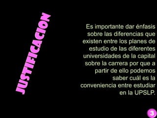 Es importante dar énfasis
sobre las diferencias que
existen entre los planes de
estudio de las diferentes
universidades de la capital
sobre la carrera por que a
partir de ello podemos
saber cuál es la
conveniencia entre estudiar
en la UPSLP.
3
 