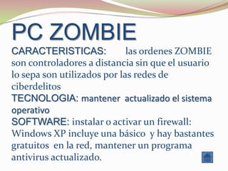 PC ZOMBIE
CARACTERISTICAS:             las ordenes ZOMBIE
son controladores a distancia sin que el usuario
lo sepa son utilizados por las redes de
ciberdelitos
TECNOLOGIA: mantener actualizado el sistema
operativo
SOFTWARE: instalar o activar un firewall:
Windows XP incluye una básico y hay bastantes
gratuitos en la red, mantener un programa
antivirus actualizado.
 