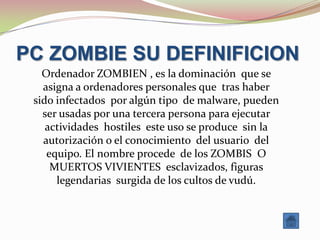 PC ZOMBIE SU DEFINIFICION
   Ordenador ZOMBIEN , es la dominación que se
   asigna a ordenadores personales que tras haber
 sido infectados por algún tipo de malware, pueden
   ser usadas por una tercera persona para ejecutar
    actividades hostiles este uso se produce sin la
   autorización o el conocimiento del usuario del
    equipo. El nombre procede de los ZOMBIS O
     MUERTOS VIVIENTES esclavizados, figuras
      legendarias surgida de los cultos de vudú.
 