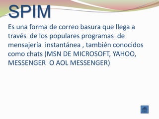 SPIM
Es una forma de correo basura que llega a
través de los populares programas de
mensajería instantánea , también conocidos
como chats (MSN DE MICROSOFT, YAHOO,
MESSENGER O AOL MESSENGER)
 