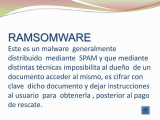 RAMSOMWARE
Este es un malware generalmente
distribuido mediante SPAM y que mediante
distintas técnicas imposibilita al dueño de un
documento acceder al mismo, es cifrar con
clave dicho documento y dejar instrucciones
al usuario para obtenerla , posterior al pago
de rescate.
 