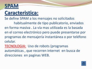SPAM
Caracteristica:
Se define SPAM a los mensajes no solicitados
       habitualmente de tipo publicatorio, enviados
en forma masiva . La vía mas utilizada es la basada
en el correo electrónico pero puede presentarse por
programas de mensajería instantánea o por teléfono
celular.
TECNOLOGIA: Uso de robots (programas
automáticas , que recorren internet en busca de
direcciones en paginas WEB.
 