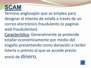 SCAM
Termino anglosajón que se emplea para
designar el intento de estafa a través de un
correo electrónico fraudulento (o paginas
web fraudulentas)
Característica: Generalmente se pretende
estafar económicamente por medio del
engaño presentando como donación a recibir
lotería o premio al que se accede previo
envió de dinero.
 